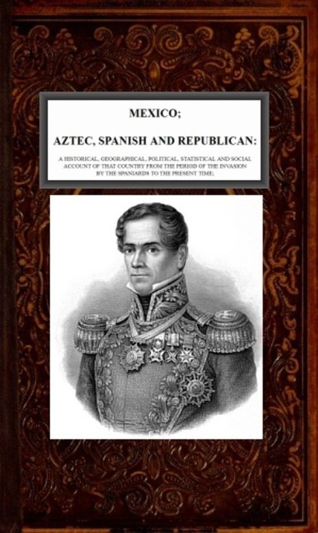 Mexico, Aztec, Spanish and Republican, v. 2-2 A Historical, Geographical, Political, Statistical and Social Account of that Country from the Period of the Invasion by the Spaniards to the Present Time.