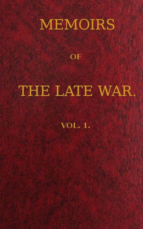 Memoirs of the Late War, Vol 1 (of 2)
Comprising the Personal Narrative of Captain Cooke, of the
43rd Regiment Light Infantry; the History of the Campaign
of 1809 in Portugal, by the Earl of Munster; and a Narrative
of the Campaign of 1814 in Holland, by Lieut. T. W. D.
Moodie, H. P. 21st FusileersVolume 1 (of 2)