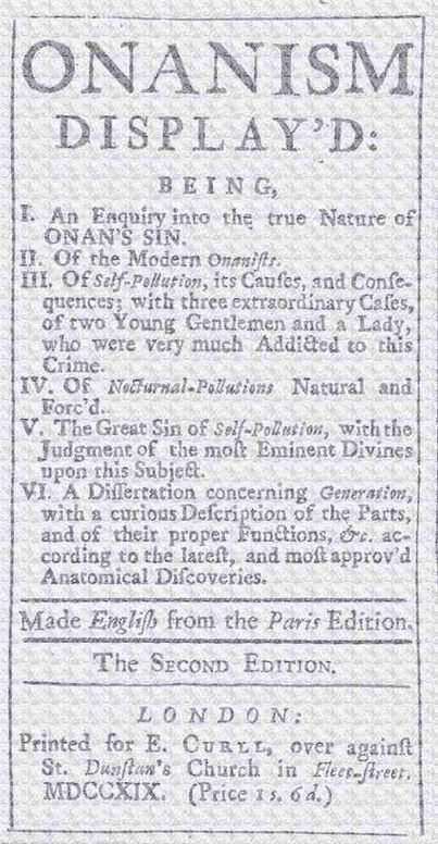 Onanism display'd: being, I. an enquiry into the true nature of Onan’s sin. II. of the modern Onanists. III. of self-pollution, its causes, and consequences; with three extraordinary cases, of two young gentlemen and a lady, who were very much addicted to this crime. IV. of nocturnal-pollutions natural and forc’d. V. the great sin of self-pollution, with the judgment of the most eminent divines upon this subject. VI. a dissertation concerning generation, with a curious description of the parts, and of their proper functions, &c. according to the latest, and most approv’d anatomical discoveries