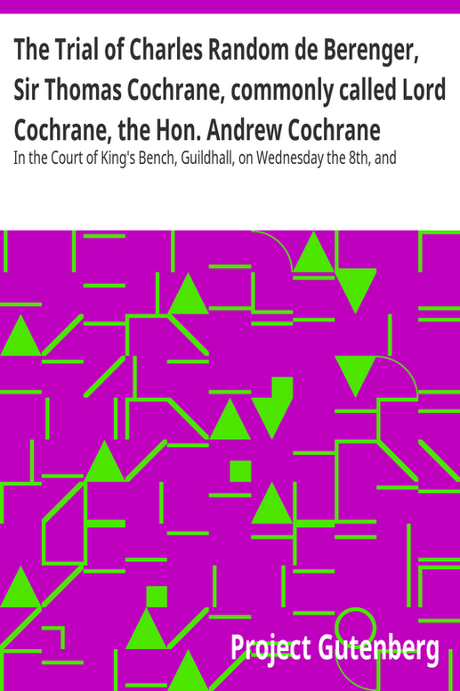 The Trial of Charles Random de Berenger, Sir Thomas Cochrane, commonly called Lord Cochrane, the Hon. Andrew Cochrane Johnstone, Richard Gathorne Butt, Ralph Sandom, Alexander M'Rae, John Peter Holloway, and Henry Lyte for A Conspiracy
In the Court of King's Bench, Guildhall, on Wednesday the 8th, and Thursday the 9th of June, 1814