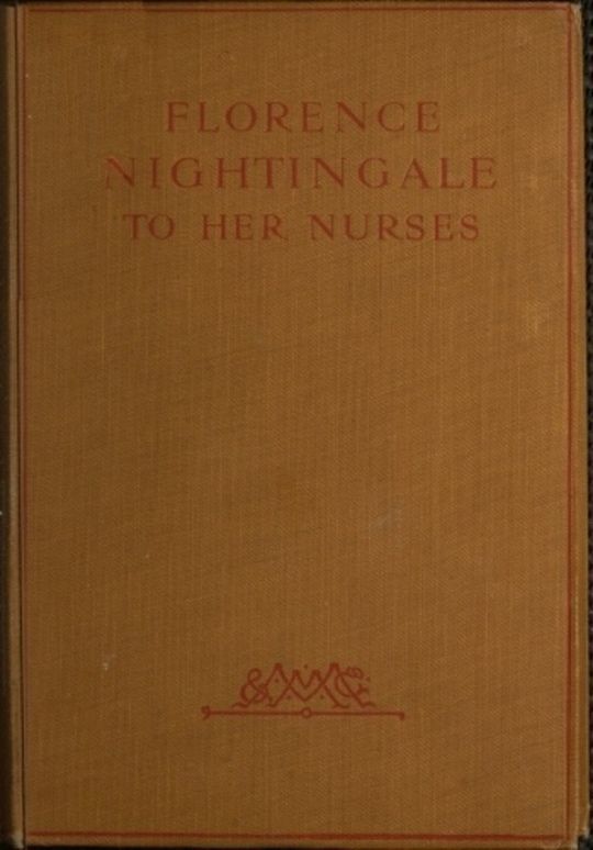 Florence Nightingale to her Nurses A selection from Miss Nightingale's addresses to probationers and nurses of the Nightingale school at St. Thomas's hospital