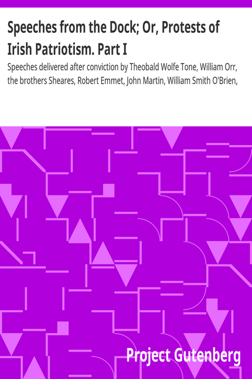 Speeches from the Dock; Or, Protests of Irish Patriotism. Part I
Speeches delivered after conviction by Theobald Wolfe Tone, William Orr, the brothers Sheares, Robert Emmet, John Martin, William Smith O'Brien, Thomas Francis Meagher, Terence Bellew McManus, John Mitchel, Thomas C. Luby, John O'Leary, Charles J. Kickham, Colonel Thomas F. Burke, and Captain Mackay