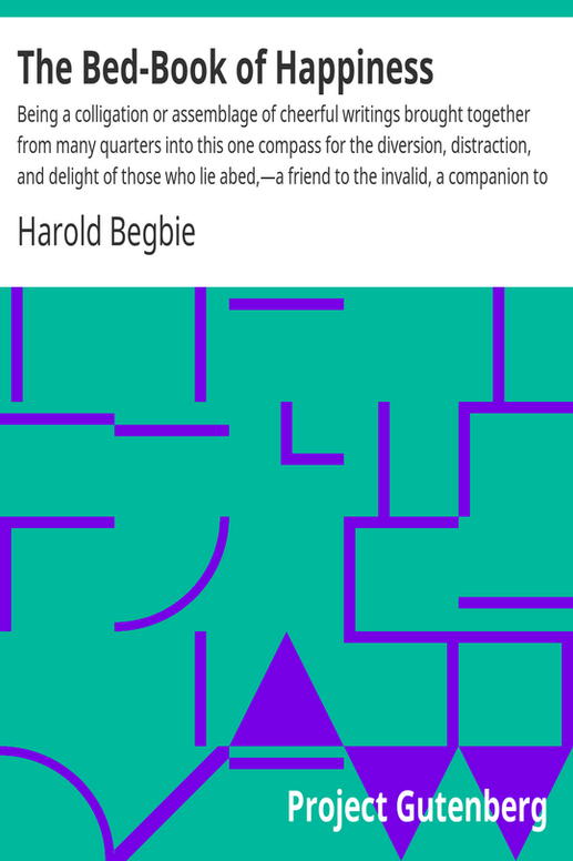 The Bed-Book of Happiness
Being a colligation or assemblage of cheerful writings brought together from many quarters into this one compass for the diversion, distraction, and delight of those who lie abed,—a friend to the invalid, a companion to the sleepless, an excuse to the tired