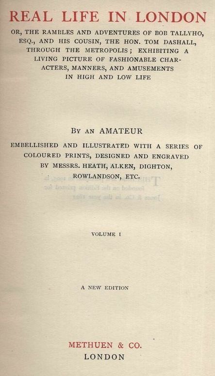 Real Life In London, Volumes I. and II.
Or, The Rambles and Adventures of Bob Tallyho, Esq., and His Cousin, the Hon. Tom Dashall, Through the Metropolis; Exhibiting a Living Picture of Fashionable Characters, Manners, and Amusements in High and Low Life (1821)