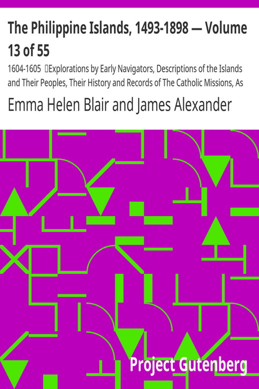 The Philippine Islands, 1493-1898 — Volume 13 of 55
1604-1605
Explorations by Early Navigators, Descriptions of the Islands and Their Peoples, Their History and Records of The Catholic Missions, As Related in Contemporaneous Books and Manuscripts, Showing the Political, Economic, Commercial and Religious Conditions of Those Islands from Their Earliest Relations with European Nations to the Close of the Nineteenth Century