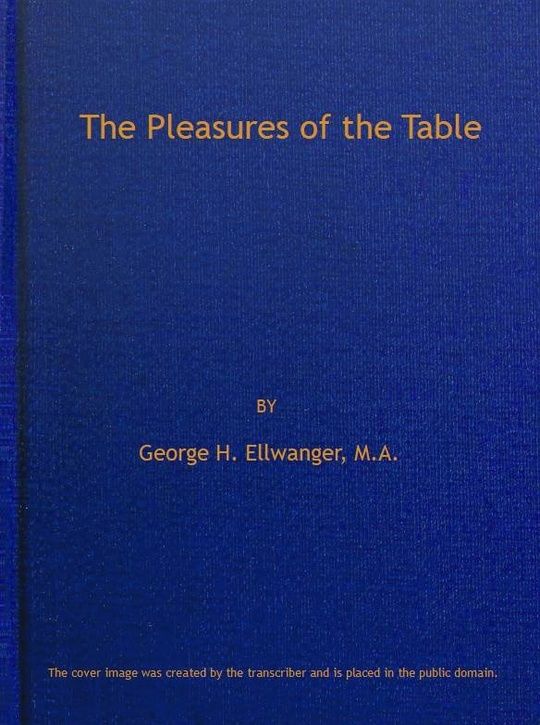 The Pleasures of the Table / An Account of Gastronomy from Ancient Days to Present / Times. With a History of Its Literature, Schools, and Most / Distinguished Artists; Together With Some Special Recipes, / and Views Concerning the Aesthetics of Dinners and / Dinner-giving