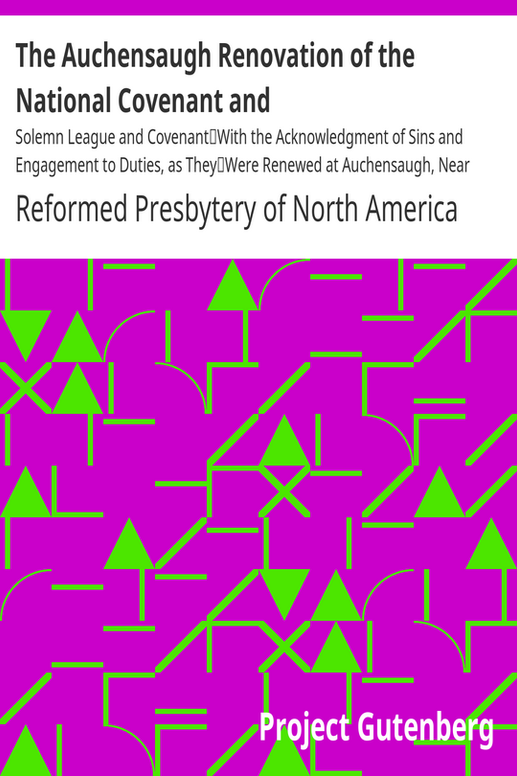 The Auchensaugh Renovation of the National Covenant and
Solemn League and Covenant
With the Acknowledgment of Sins and Engagement to Duties, as They
Were Renewed at Auchensaugh, Near Douglas, July 24, 1712. (Compared
With the Editions of Paisley, 1820, and Belfast, 1835.) Also, The
Renovation of These Public Federal Deeds Ordained at Philadelphia,
October 8, 1880, by the Reformed Presbytery, with Accommodation of
the Original Covenants, in Both Transactions, to Their Times and
Positions Respectively