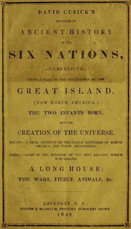 David Cusick’s Sketches of Ancient History of the Six Nations
Comprising First—A Tale of the Foundation of the Great Island, (Now North America), The Two Infants Born, and the Creation of the Universe. Second—A Real Account of the Early Settlers of north America, and Their Dissensions. Third—Origin of the Kingdom of the Five Nations, Which Was Called a Long House: the Wars, Fierce Animals, &c.