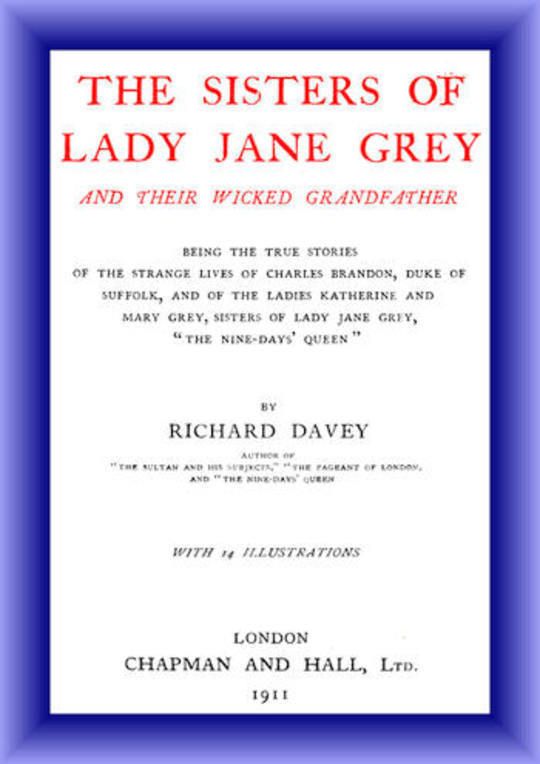 The Sisters of Lady Jane Grey and Their Wicked Grandfather Being the True Stories of the Strange Lives of Charles Brandon, Duke of Suffolk, and the Ladies Katherine and Mary Grey, sisters