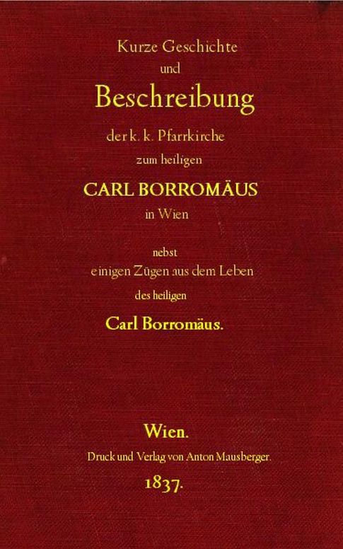 Kurze Geschichte und Beschreibung der k.k. Pfarrkirche zum heiligen Carl Borromäus in Wien in der Vorstadt Wieden, nebst einigen Zügen aus dem Leben des heiligen Carl Borromäus