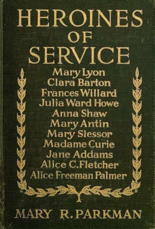 Heroines of Service Mary Lyon, Alice Freeman Palmer, Clara Barton, Frances Willard, Julia Ward Howe, Anna Shaw, Mary Antin, Alice C. Fletcher, Mary Slessor of Calabar, Madame Curie, Jane Addams