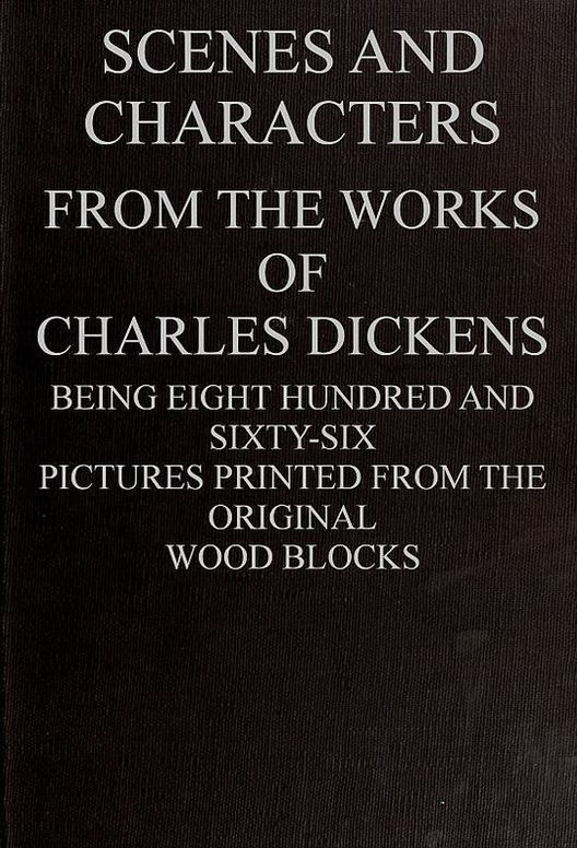 Scenes and Characters from the Works of Charles Dickens Being Eight Hundred and Sixty-six Pictures Printed From the Original Wood Blocks