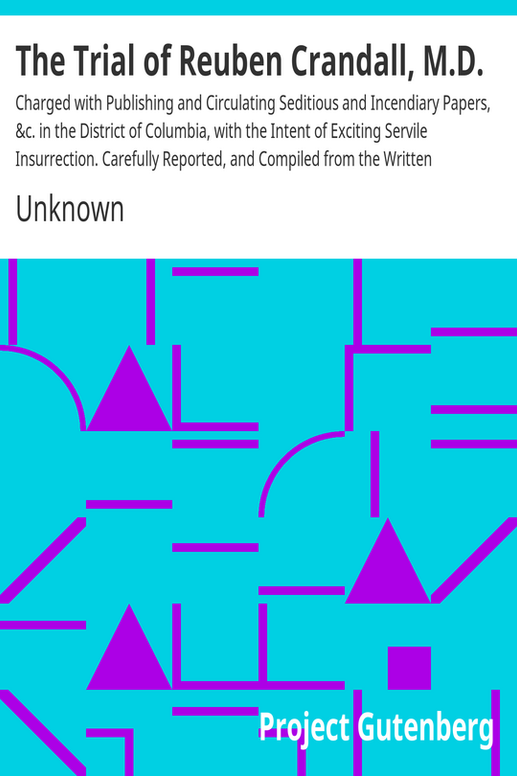 The Trial of Reuben Crandall, M.D.
Charged with Publishing and Circulating Seditious and Incendiary Papers, &c. in the District of Columbia, with the Intent of Exciting Servile Insurrection. Carefully Reported, and Compiled from the Written Statements of the Court and the Counsel.