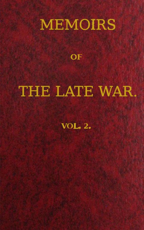 Memoirs of the Late War, Vol 2 (of 2)
Comprising the Personal Narrative of Captain Cooke, of the
43rd Regiment Light Infantry; the History of the Campaign
of 1809 in Portugal, by the Earl of Munster; and a Narrative
of the Campaign of 1814 in Holland, by Lieut. T. W. D.
Moodie, H. P. 21st Fusileers