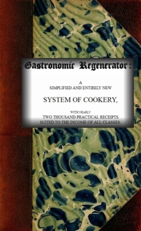 The Gastronomic Regenerator: a Simplified and Entirely New System of Cookery, with nearly Two Thousand Practical Receipts suited to the income of all Classes