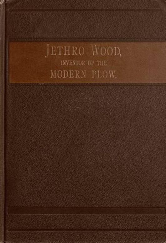 Jethro Wood, Inventor of the Modern Plow. A Brief Account of his Life, Services, and Trials, Together with Facts Subsequent to his Death, and Incident to his Great Invent