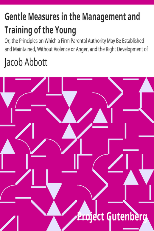 Gentle Measures in the Management and Training of the Young
Or, the Principles on Which a Firm Parental Authority May Be Established and Maintained, Without Violence or Anger, and the Right Development of the Moral and Mental Capacities Be Promoted by Methods in Harmony with the Structure and the Characteristics of the Juvenile Mind