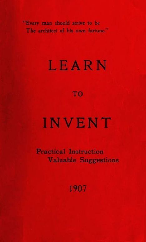 Learn to Invent, First Steps for Beginners Young and Old Practical Instuction, Valuable Suggestions to Learn to Invent