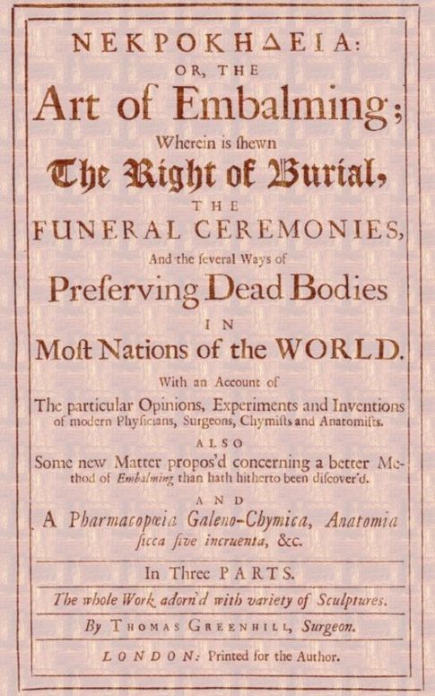 ΝΕΚΡΟΚΗΔΕΙΑ; Or, the Art of Embalming;
Wherein Is Shewn the Right of Burial, and Funeral
Ceremonies, Especially That of Preserving Bodies After the
Egyptian Method. Together With an Account of the Egyptian
Mummies, Pyramids, Subterranean Vaults and Lamps, and Their
Opinion of the Metempsychosis, the Cause of Their Embalming.
As Also a Geographical Description of Egypt, the Rise and
Course of the Nile, the Temper, Constitution and Physic
of the Inhabitants, Their Inventions, Arts, Sciences,
Stupendous Works and Sepulchres, and Other Curious
Observations Any Ways Relating to the Physiology and
Knowledge of This Art.