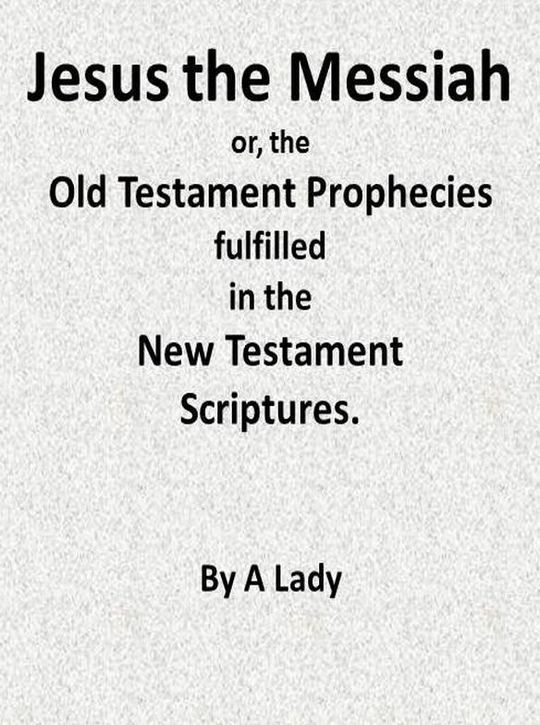 Jesus, The Messiah; or, the Old Testament Prophecies Fulfilled in the New Testament Scriptures, by a Lady