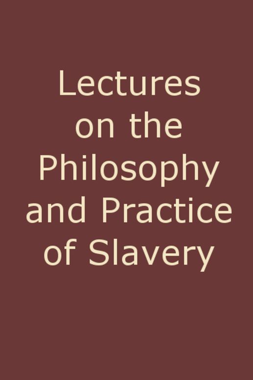 Lectures on the Philosophy and Practice of Slavery As Exhibited in the Institution of Domestic Slavery in the United States, with the Duties of Masters to Slaves